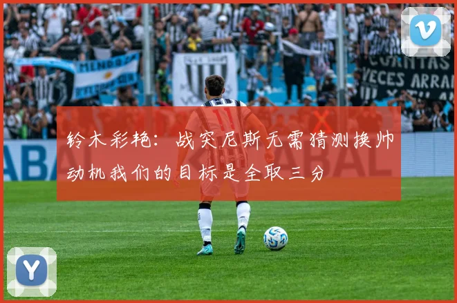 铃木彩艳：战突尼斯无需猜测换帅动机我们的目标是全取三分