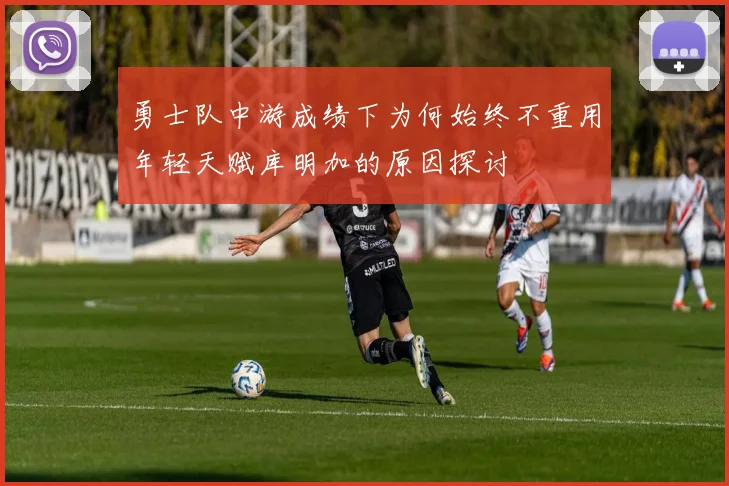 勇士队中游成绩下为何始终不重用年轻天赋库明加的原因探讨