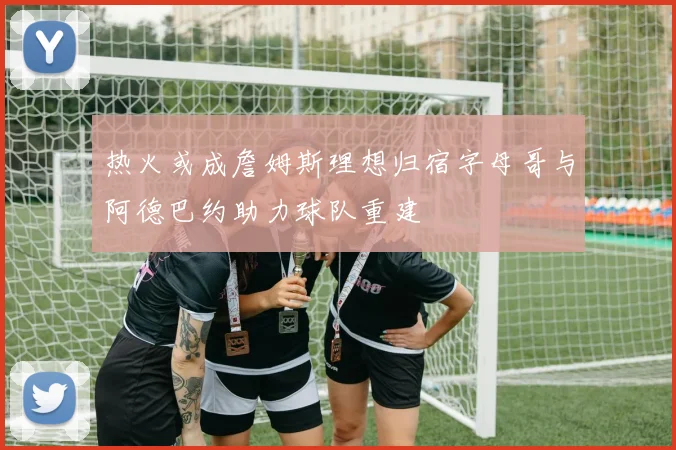 热火或成詹姆斯理想归宿字母哥与阿德巴约助力球队重建