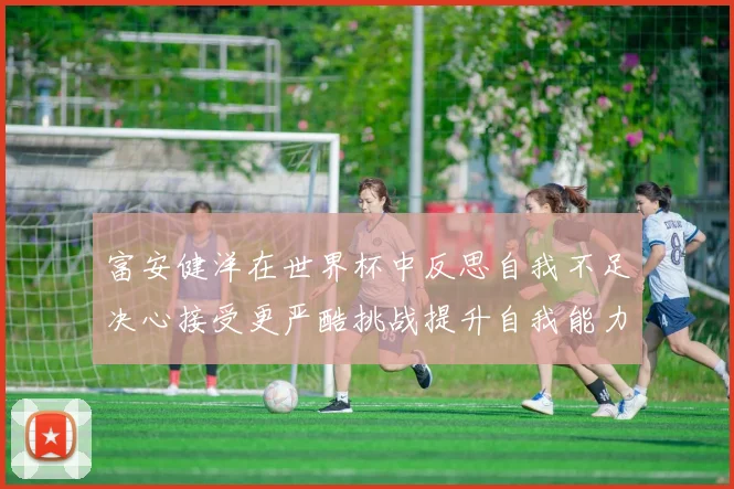 富安健洋在世界杯中反思自我不足决心接受更严酷挑战提升自我能力