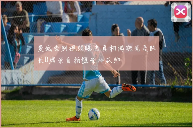 曼城告别视频曝光真相揭晓竟是队长B席亲自拍摄而非瓜帅
