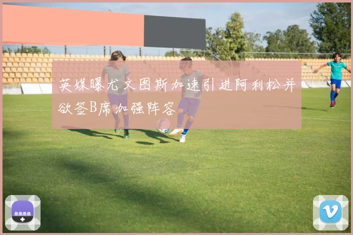英媒曝尤文图斯加速引进阿利松并欲签B席加强阵容