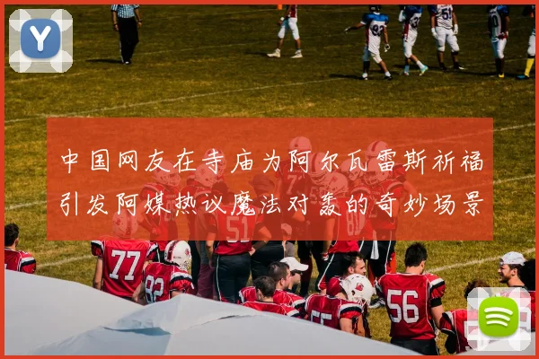 中国网友在寺庙为阿尔瓦雷斯祈福引发阿媒热议魔法对轰的奇妙场景