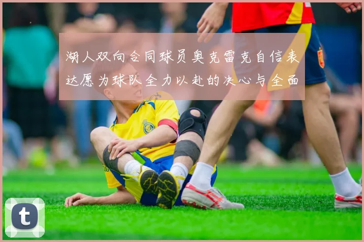 湖人双向合同球员奥克雷克自信表达愿为球队全力以赴的决心与全面能力