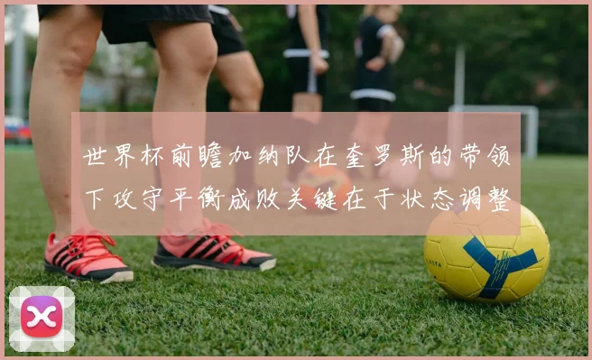 世界杯前瞻加纳队在奎罗斯的带领下攻守平衡成败关键在于状态调整