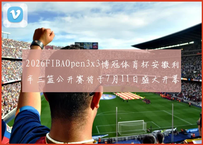 2026FIBAOpen3x3博冠体育杯安徽利辛三篮公开赛将于7月11日盛大开幕