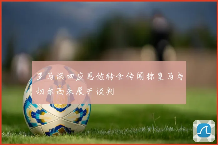 罗马诺回应恩佐转会传闻称皇马与切尔西未展开谈判