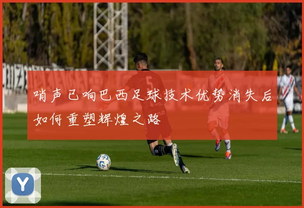 哨声已响巴西足球技术优势消失后如何重塑辉煌之路