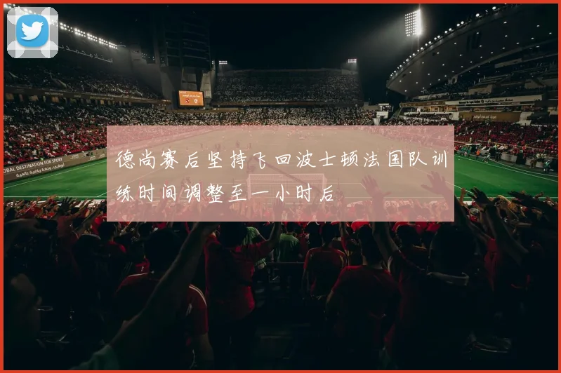 德尚赛后坚持飞回波士顿法国队训练时间调整至一小时后