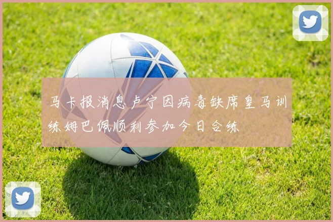 马卡报消息卢宁因病毒缺席皇马训练姆巴佩顺利参加今日合练