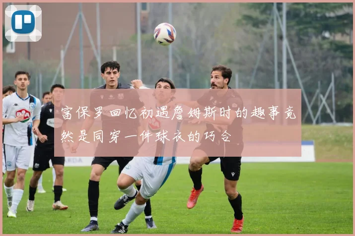 富保罗回忆初遇詹姆斯时的趣事竟然是同穿一件球衣的巧合