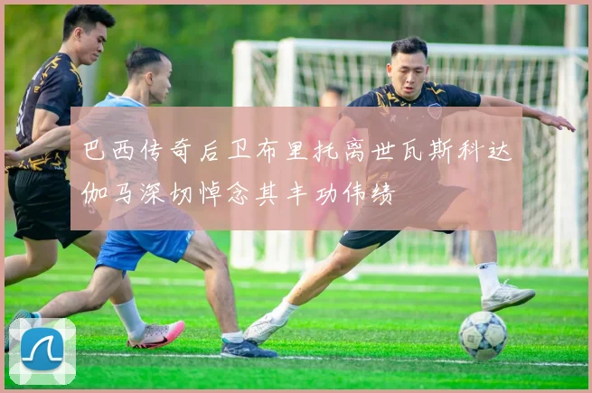 巴西传奇后卫布里托离世瓦斯科达伽马深切悼念其丰功伟绩