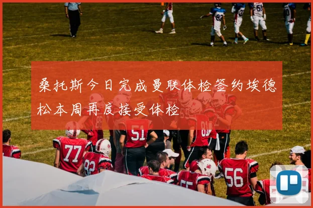 桑托斯今日完成曼联体检签约埃德松本周再度接受体检