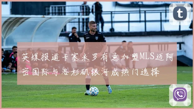 英媒报道卡塞米罗有意加盟MLS迈阿密国际与洛杉矶银河成热门选择