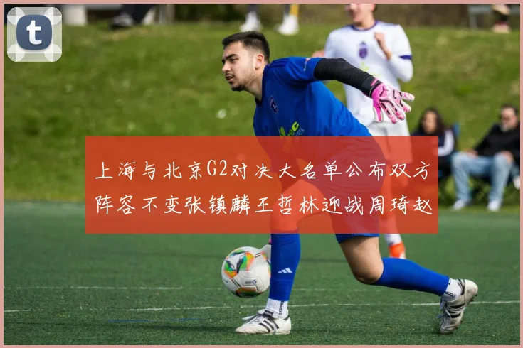 上海与北京G2对决大名单公布双方阵容不变张镇麟王哲林迎战周琦赵睿
