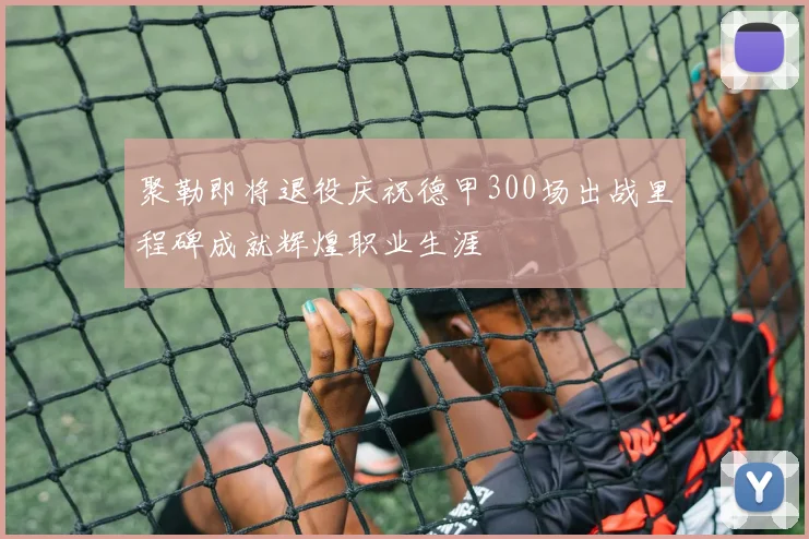 聚勒即将退役庆祝德甲300场出战里程碑成就辉煌职业生涯