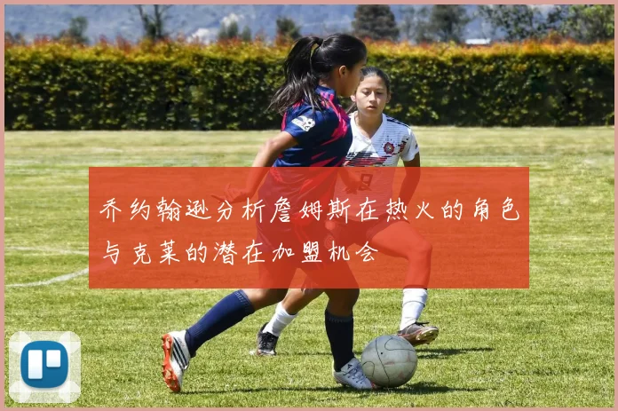 乔约翰逊分析詹姆斯在热火的角色与克莱的潜在加盟机会