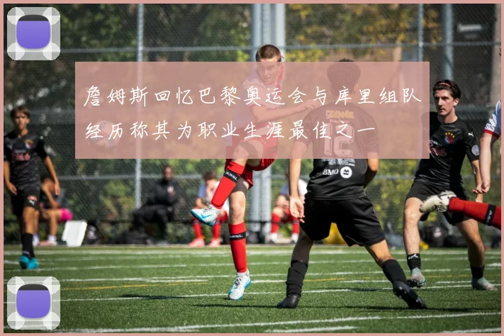 詹姆斯回忆巴黎奥运会与库里组队经历称其为职业生涯最佳之一