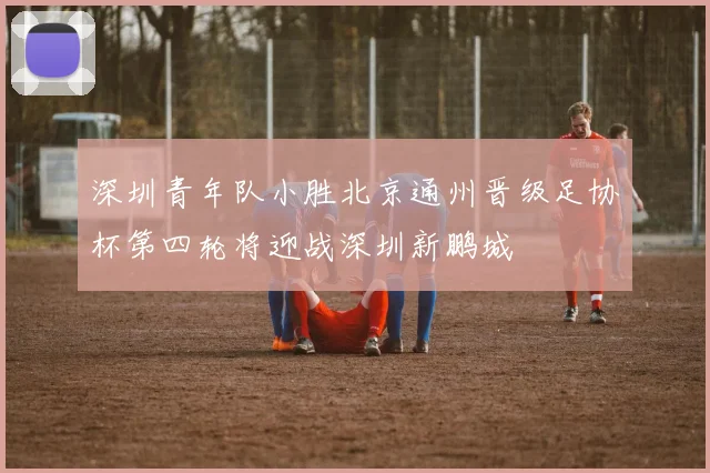 深圳青年队小胜北京通州晋级足协杯第四轮将迎战深圳新鹏城