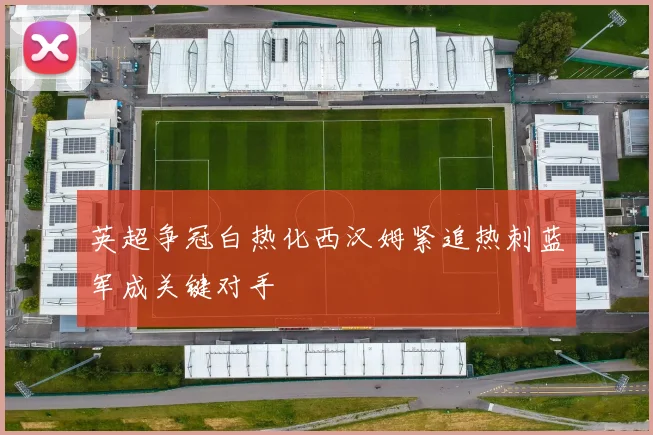 英超争冠白热化西汉姆紧追热刺蓝军成关键对手